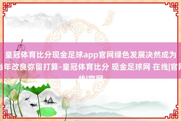 皇冠体育比分现金足球app官网绿色发展决然成为当年改良弥留打算-皇冠体育比分 现金足球网 在线|官网