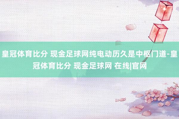 皇冠体育比分 现金足球网纯电动历久是中枢门道-皇冠体育比分 现金足球网 在线|官网