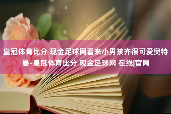 皇冠体育比分 现金足球网看来小男孩齐很可爱奥特曼-皇冠体育比分 现金足球网 在线|官网