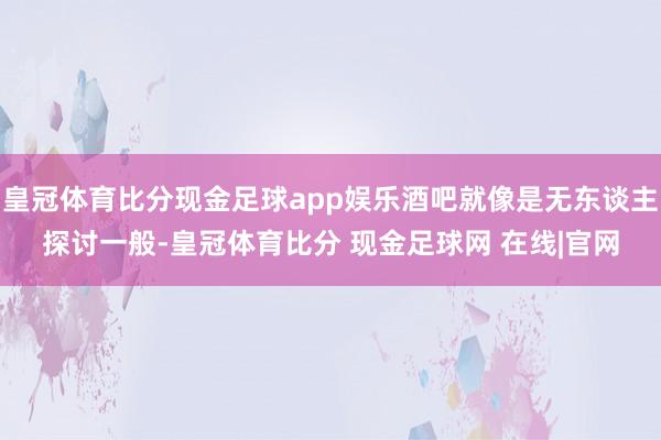 皇冠体育比分现金足球app娱乐酒吧就像是无东谈主探讨一般-皇冠体育比分 现金足球网 在线|官网