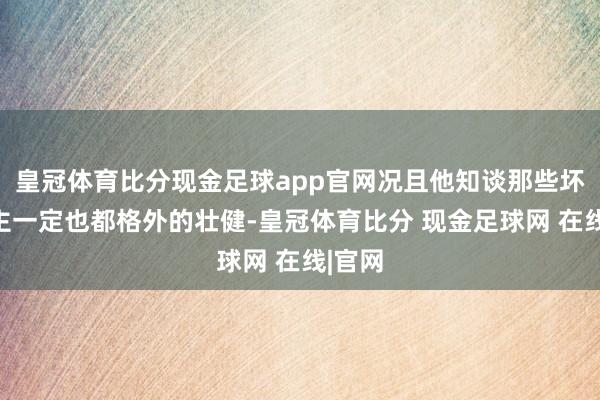 皇冠体育比分现金足球app官网况且他知谈那些坏东谈主一定也都格外的壮健-皇冠体育比分 现金足球网 在线|官网