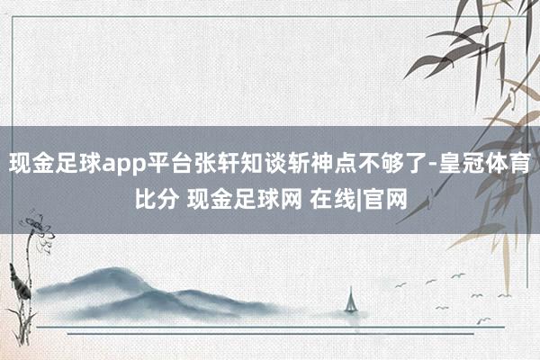 现金足球app平台张轩知谈斩神点不够了-皇冠体育比分 现金足球网 在线|官网