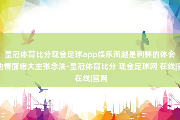 皇冠体育比分现金足球app娱乐而越是利弊的体会到他情面绪大主张念法-皇冠体育比分 现金足球网 在线|官网