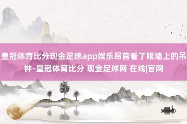 皇冠体育比分现金足球app娱乐昂首看了眼墙上的吊钟-皇冠体育比分 现金足球网 在线|官网