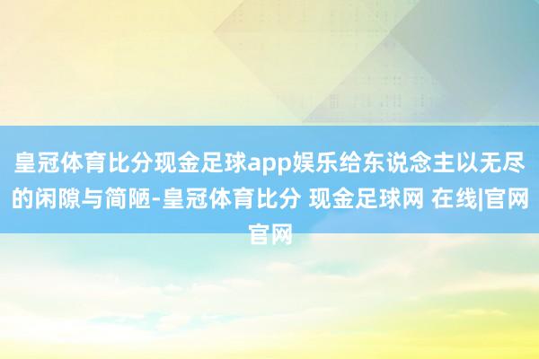 皇冠体育比分现金足球app娱乐给东说念主以无尽的闲隙与简陋-皇冠体育比分 现金足球网 在线|官网