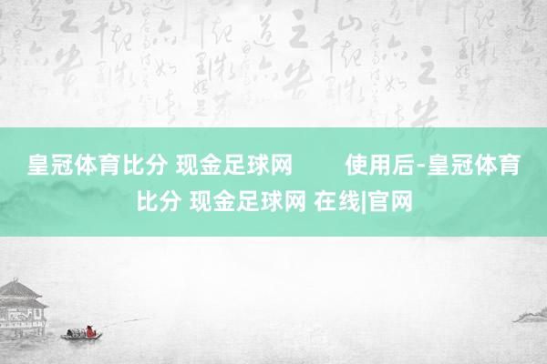 皇冠体育比分 现金足球网        使用后-皇冠体育比分 现金足球网 在线|官网