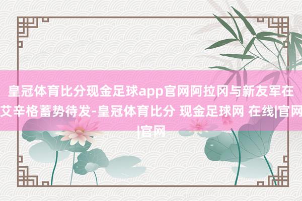 皇冠体育比分现金足球app官网阿拉冈与新友军在艾辛格蓄势待发-皇冠体育比分 现金足球网 在线|官网