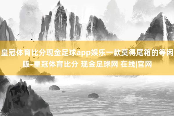 皇冠体育比分现金足球app娱乐一款莫得尾箱的等闲版-皇冠体育比分 现金足球网 在线|官网
