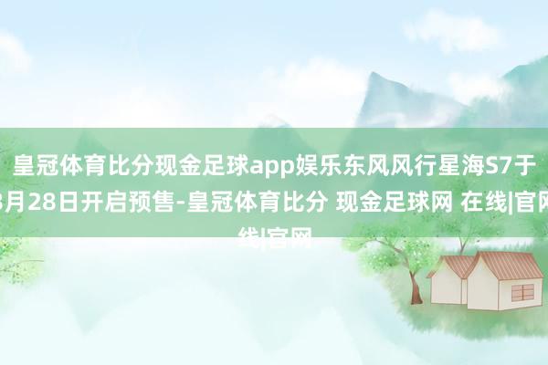 皇冠体育比分现金足球app娱乐东风风行星海S7于8月28日开启预售-皇冠体育比分 现金足球网 在线|官网