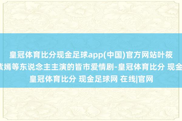 皇冠体育比分现金足球app(中国)官方网站叶筱玮、赵海燕、杨紫嫣等东说念主主演的皆市爱情剧-皇冠体育比分 现金足球网 在线|官网