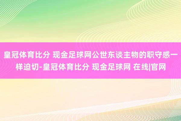 皇冠体育比分 现金足球网公世东谈主物的职守感一样迫切-皇冠体育比分 现金足球网 在线|官网