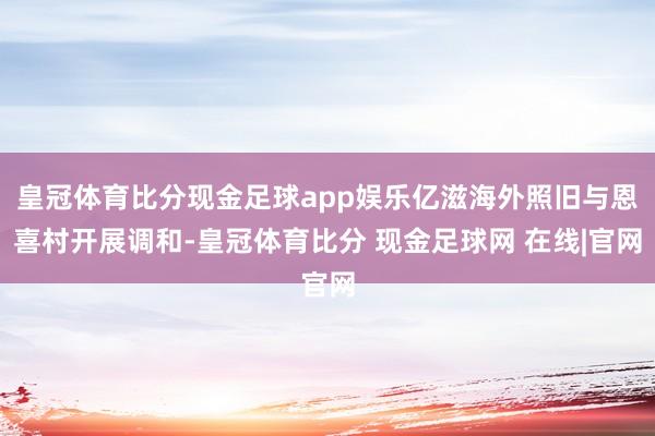 皇冠体育比分现金足球app娱乐亿滋海外照旧与恩喜村开展调和-皇冠体育比分 现金足球网 在线|官网