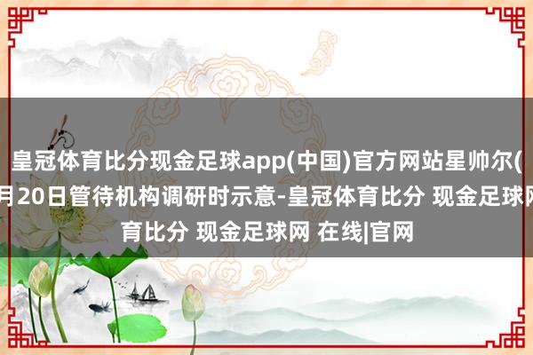 皇冠体育比分现金足球app(中国)官方网站星帅尔(002860)9月20日管待机构调研时示意-皇冠体育比分 现金足球网 在线|官网