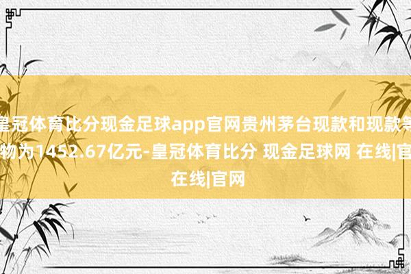 皇冠体育比分现金足球app官网贵州茅台现款和现款等价物为1452.67亿元-皇冠体育比分 现金足球网 在线|官网