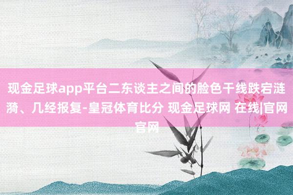 现金足球app平台二东谈主之间的脸色干线跌宕涟漪、几经报复-皇冠体育比分 现金足球网 在线|官网