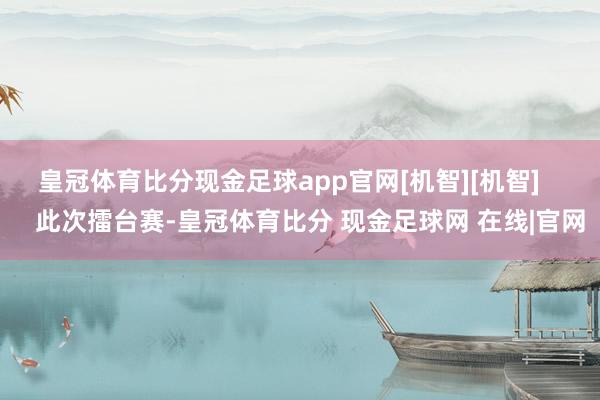 皇冠体育比分现金足球app官网[机智][机智]       此次擂台赛-皇冠体育比分 现金足球网 在线|官网
