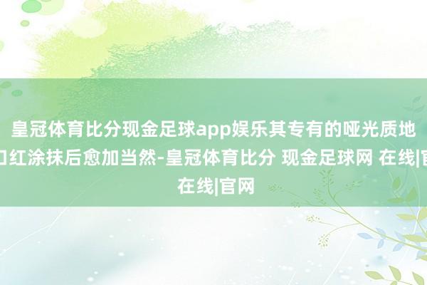 皇冠体育比分现金足球app娱乐其专有的哑光质地让口红涂抹后愈加当然-皇冠体育比分 现金足球网 在线|官网