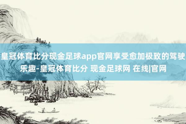 皇冠体育比分现金足球app官网享受愈加极致的驾驶乐趣-皇冠体育比分 现金足球网 在线|官网