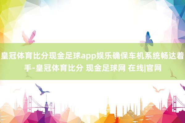 皇冠体育比分现金足球app娱乐确保车机系统畅达着手-皇冠体育比分 现金足球网 在线|官网