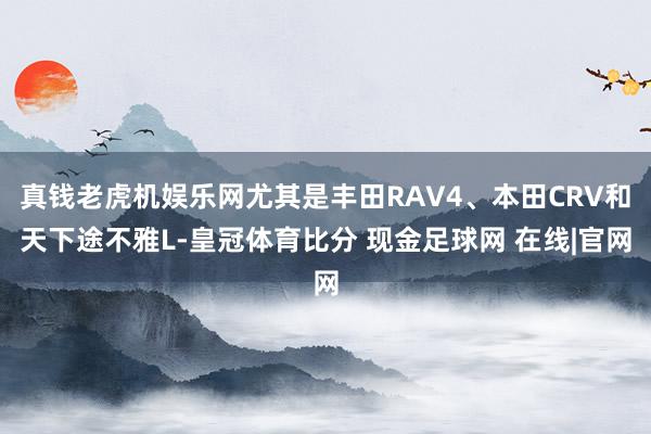 真钱老虎机娱乐网尤其是丰田RAV4、本田CRV和天下途不雅L-皇冠体育比分 现金足球网 在线|官网