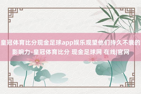 皇冠体育比分现金足球app娱乐观望他们持久不衰的影响力-皇冠体育比分 现金足球网 在线|官网