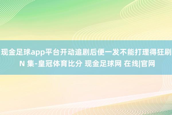 现金足球app平台开动追剧后便一发不能打理得狂刷 N 集-皇冠体育比分 现金足球网 在线|官网