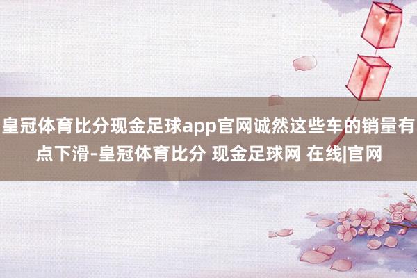皇冠体育比分现金足球app官网诚然这些车的销量有点下滑-皇冠体育比分 现金足球网 在线|官网
