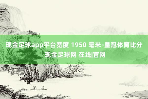 现金足球app平台宽度 1950 毫米-皇冠体育比分 现金足球网 在线|官网