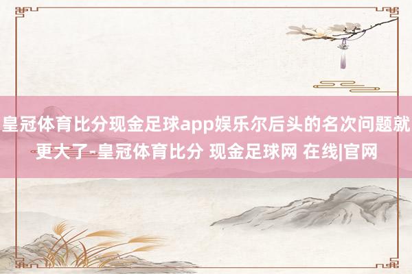 皇冠体育比分现金足球app娱乐尔后头的名次问题就更大了-皇冠体育比分 现金足球网 在线|官网