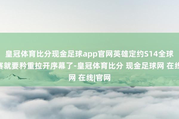 皇冠体育比分现金足球app官网英雄定约S14全球总决赛就要矜重拉开序幕了-皇冠体育比分 现金足球网 在线|官网