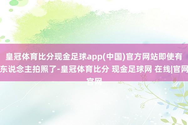 皇冠体育比分现金足球app(中国)官方网站即使有东说念主拍照了-皇冠体育比分 现金足球网 在线|官网