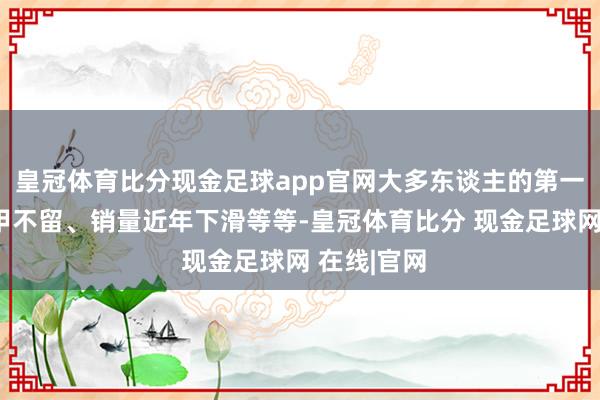 皇冠体育比分现金足球app官网大多东谈主的第一响应是片甲不留、销量近年下滑等等-皇冠体育比分 现金足球网 在线|官网