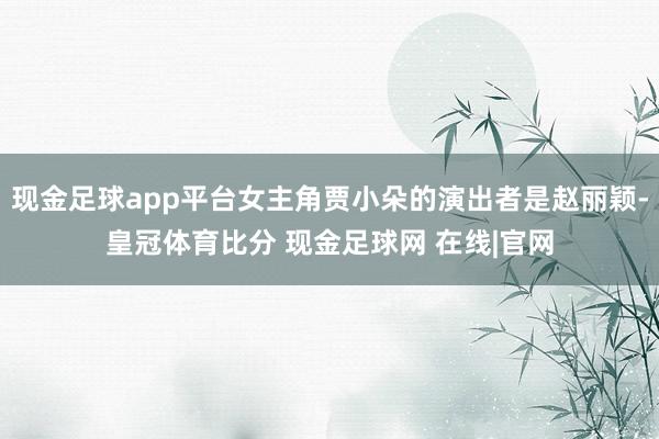 现金足球app平台女主角贾小朵的演出者是赵丽颖-皇冠体育比分 现金足球网 在线|官网