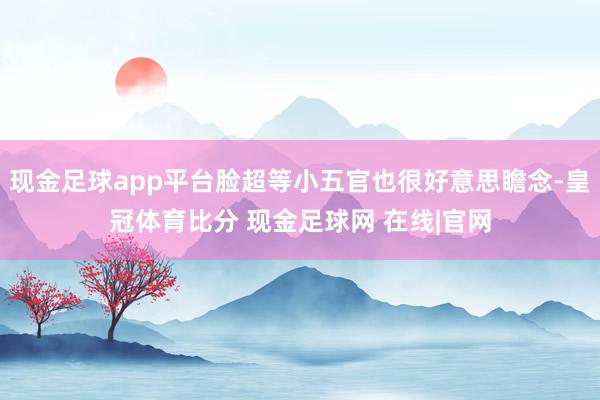 现金足球app平台脸超等小五官也很好意思瞻念-皇冠体育比分 现金足球网 在线|官网