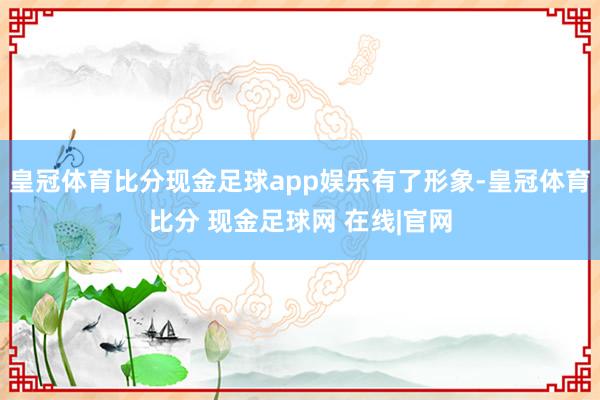 皇冠体育比分现金足球app娱乐有了形象-皇冠体育比分 现金足球网 在线|官网