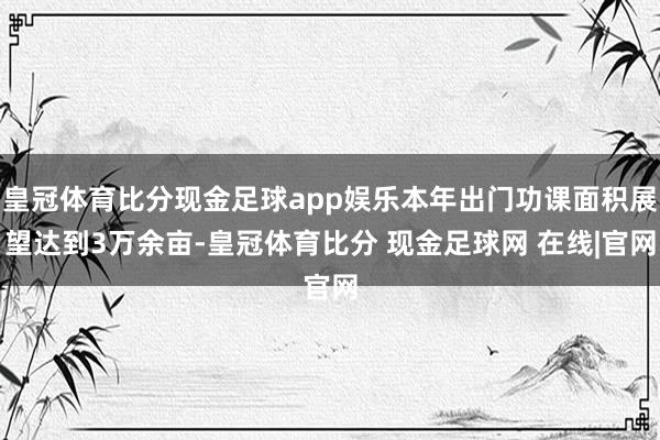皇冠体育比分现金足球app娱乐本年出门功课面积展望达到3万余亩-皇冠体育比分 现金足球网 在线|官网