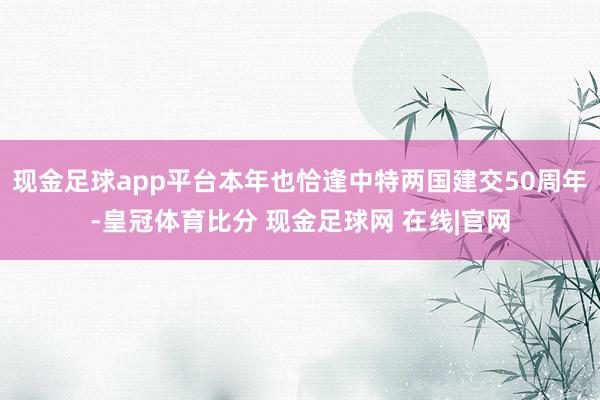 现金足球app平台本年也恰逢中特两国建交50周年-皇冠体育比分 现金足球网 在线|官网