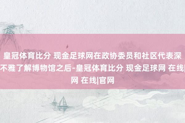 皇冠体育比分 现金足球网在政协委员和社区代表深刻参不雅了解博物馆之后-皇冠体育比分 现金足球网 在线|官网