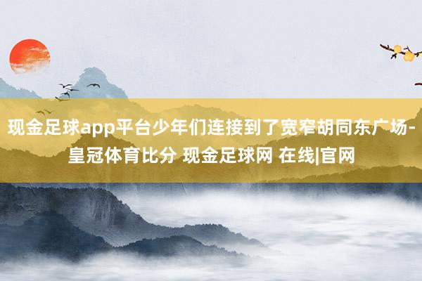 现金足球app平台少年们连接到了宽窄胡同东广场-皇冠体育比分 现金足球网 在线|官网