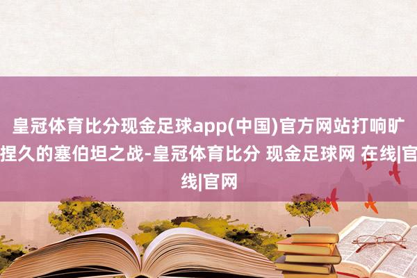 皇冠体育比分现金足球app(中国)官方网站打响旷日捏久的塞伯坦之战-皇冠体育比分 现金足球网 在线|官网