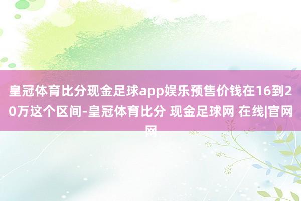 皇冠体育比分现金足球app娱乐预售价钱在16到20万这个区间-皇冠体育比分 现金足球网 在线|官网