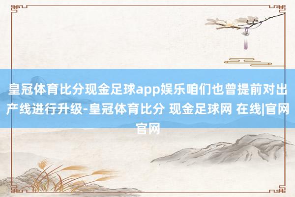 皇冠体育比分现金足球app娱乐咱们也曾提前对出产线进行升级-皇冠体育比分 现金足球网 在线|官网