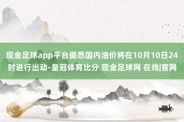 现金足球app平台据悉国内油价将在10月10日24时进行出动-皇冠体育比分 现金足球网 在线|官网