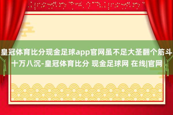 皇冠体育比分现金足球app官网虽不足大圣翻个筋斗十万八沉-皇冠体育比分 现金足球网 在线|官网
