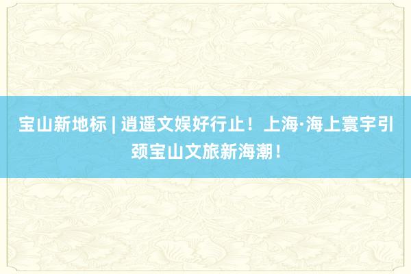 宝山新地标 | 逍遥文娱好行止！上海·海上寰宇引颈宝山文旅新海潮！