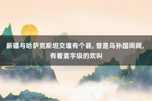 新疆与哈萨克斯坦交壤有个县, 曾是乌孙国闾阎, 有着寰宇级的欢叫