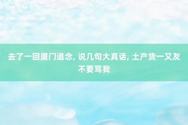去了一回厦门追念, 说几句大真话, 土产货一又友不要骂我