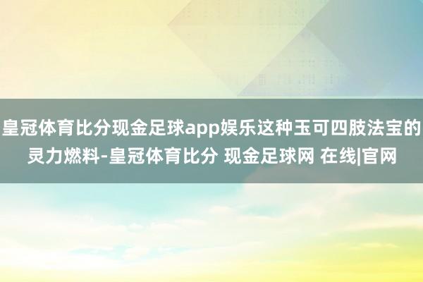 皇冠体育比分现金足球app娱乐这种玉可四肢法宝的灵力燃料-皇冠体育比分 现金足球网 在线|官网