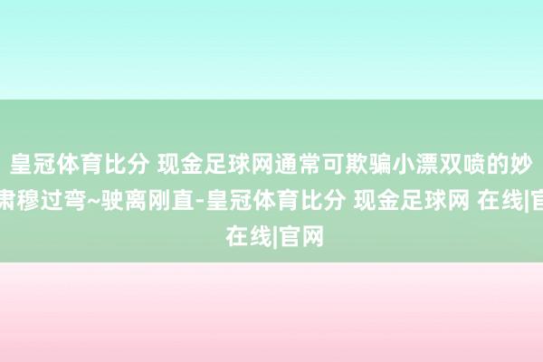 皇冠体育比分 现金足球网通常可欺骗小漂双喷的妙技肃穆过弯~驶离刚直-皇冠体育比分 现金足球网 在线|官网