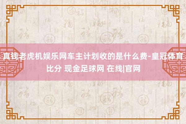 真钱老虎机娱乐网车主计划收的是什么费-皇冠体育比分 现金足球网 在线|官网